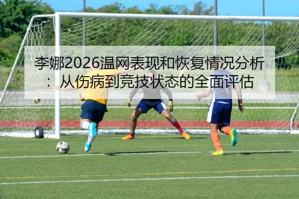 李娜2026温网表现和恢复情况分析：从伤病到竞技状态的全面评估