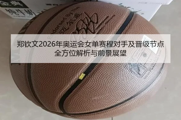 郑钦文2026年奥运会女单赛程对手及晋级节点全方位解析与前景展望